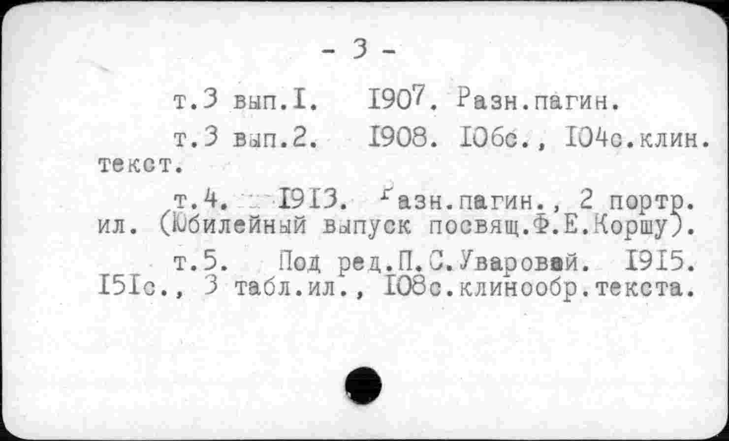 ﻿- З -
т.З вып.1.	190?. Разн.пагин.
т.З вып.2.	1908. ІОбс., Ю4с.клин.
текст.
т.4. -_; І9ІЗ. газн.пагин., 2 портр.
ил. (Юбилейный выпуск посвящ.Ф.Е.Коршу).
т.5. Под ред.П.0.Уваровой. 1915.
151с., 3 табл.ил., 108с.клинообр.текста.